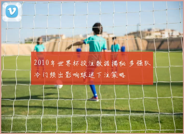 2010年世界杯投注数据揭秘 多强队冷门频出影响球迷下注策略