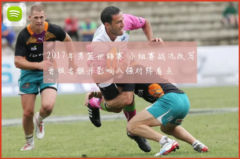2017年男篮世锦赛 小组赛战况改写晋级名额并影响八强对阵看点