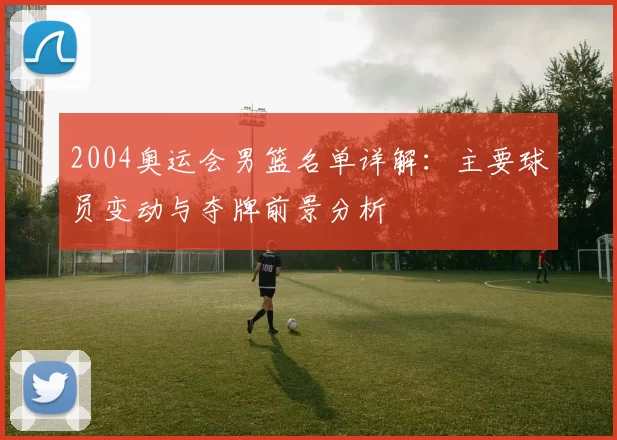 2004奥运会男篮名单详解：主要球员变动与夺牌前景分析