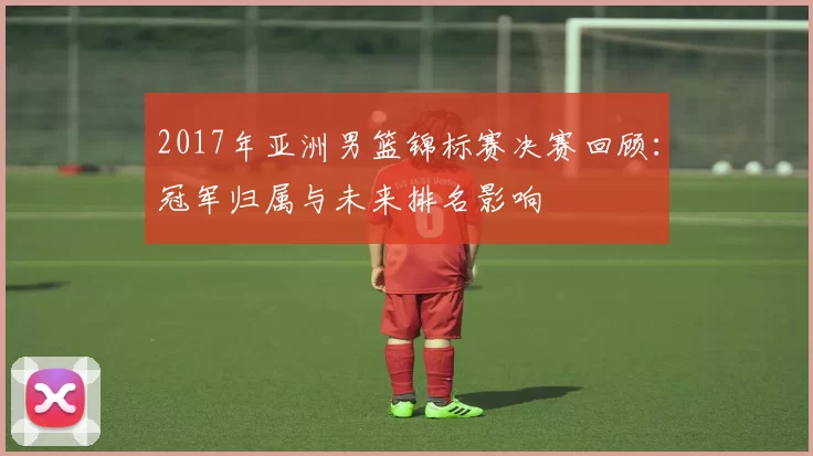 2017年亚洲男篮锦标赛决赛回顾：冠军归属与未来排名影响