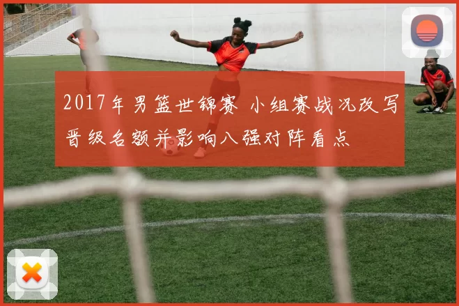 2017年男篮世锦赛 小组赛战况改写晋级名额并影响八强对阵看点