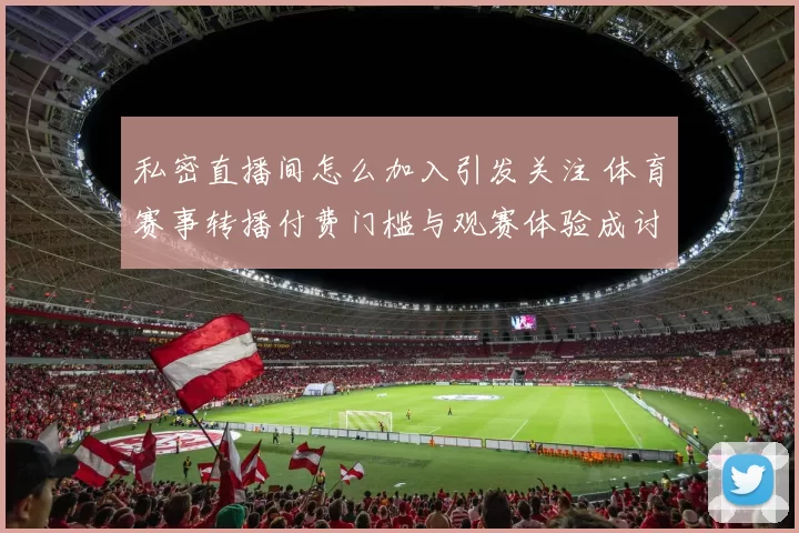 私密直播间怎么加入引发关注 体育赛事转播付费门槛与观赛体验成讨论焦点