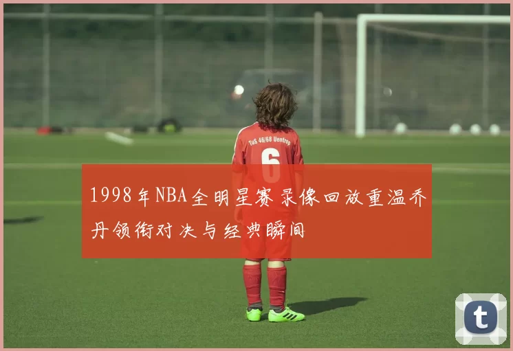 1998年NBA全明星赛录像回放重温乔丹领衔对决与经典瞬间