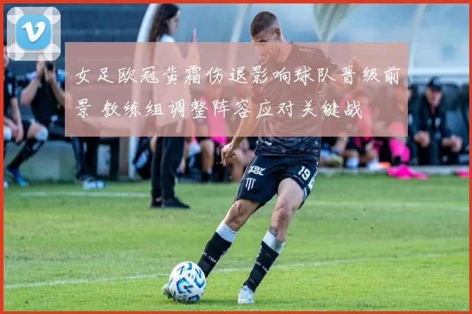 女足欧冠黄霜伤退影响球队晋级前景 教练组调整阵容应对关键战