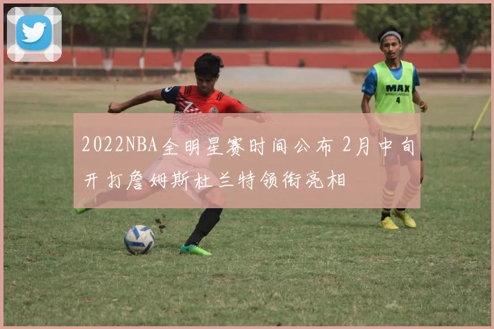 2022NBA全明星赛时间公布 2月中旬开打詹姆斯杜兰特领衔亮相