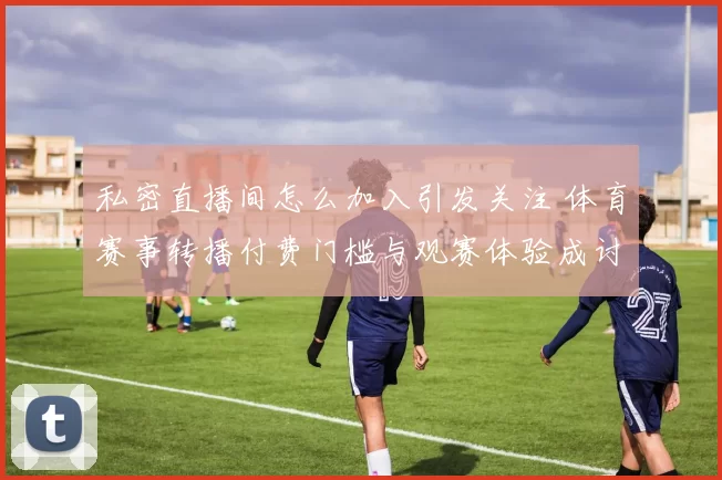 私密直播间怎么加入引发关注 体育赛事转播付费门槛与观赛体验成讨论焦点