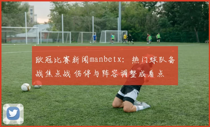 欧冠比赛新闻manbetx：热门球队备战焦点战 伤停与阵容调整成看点