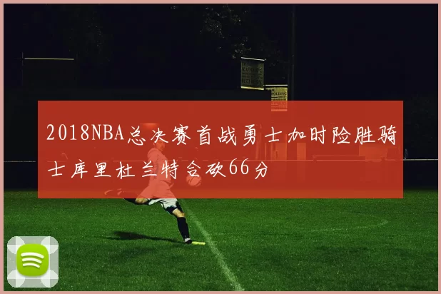 2018NBA总决赛首战勇士加时险胜骑士库里杜兰特合砍66分