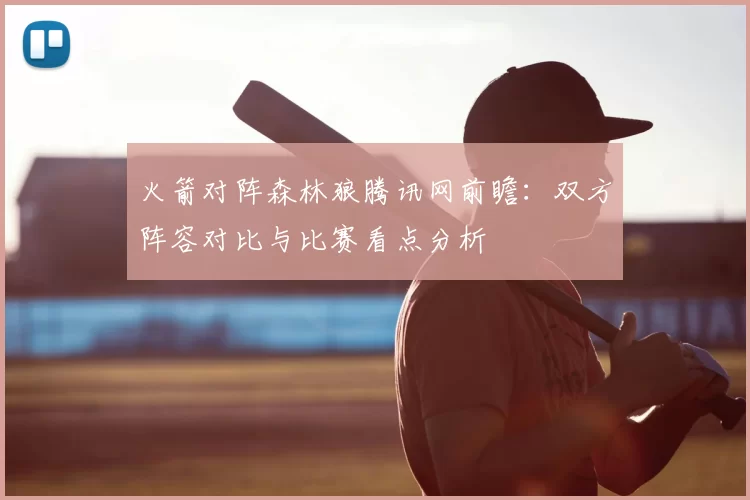 火箭对阵森林狼腾讯网前瞻：双方阵容对比与比赛看点分析