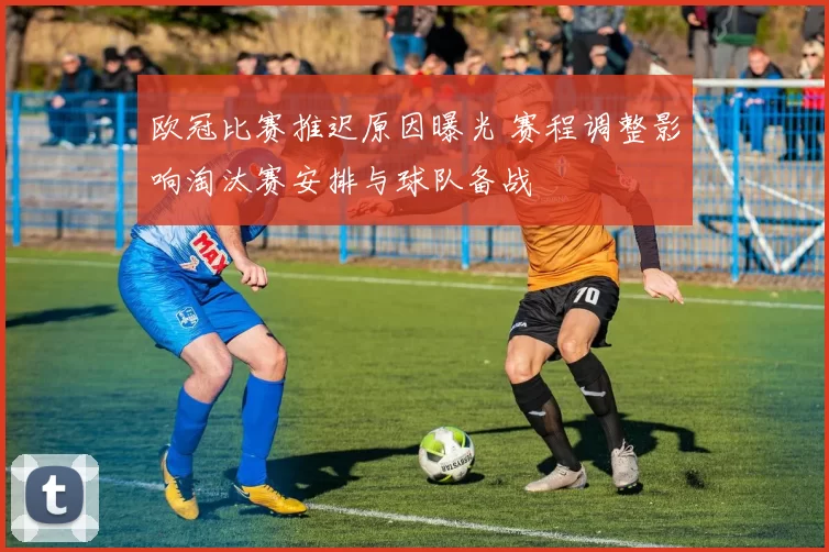 欧冠比赛推迟原因曝光 赛程调整影响淘汰赛安排与球队备战