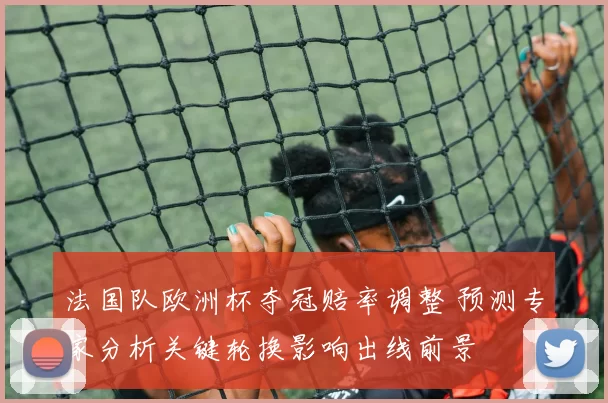 法国队欧洲杯夺冠赔率调整 预测专家分析关键轮换影响出线前景