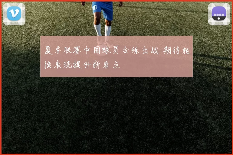 夏季联赛中国球员合练出战 期待轮换表现提升新看点
