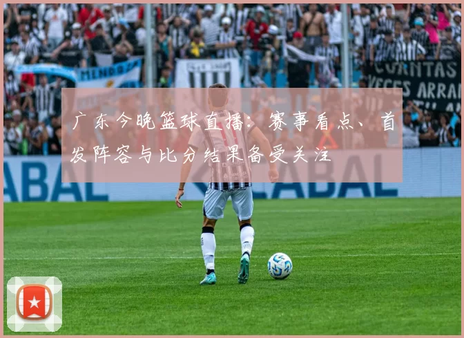 广东今晚篮球直播：赛事看点、首发阵容与比分结果备受关注