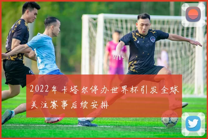2022年卡塔尔停办世界杯引发全球关注赛事后续安排