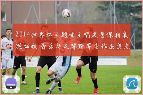 2014世界杯主题曲主唱皮普保利表现回顾 音乐与足球跨界合作成焦点