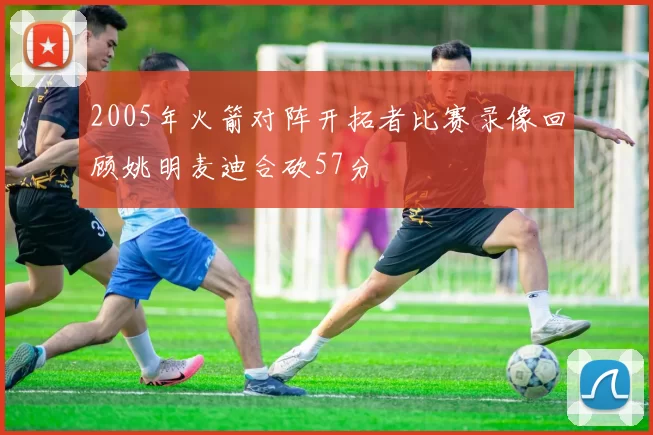 2005年火箭对阵开拓者比赛录像回顾姚明麦迪合砍57分