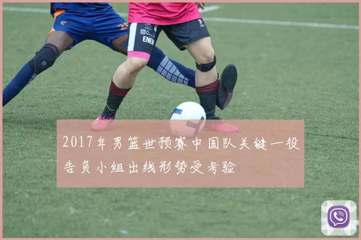 2017年男篮世预赛中国队关键一役告负小组出线形势受考验