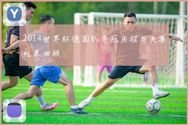 2014世界杯德国队夺冠历程与决赛结果回顾