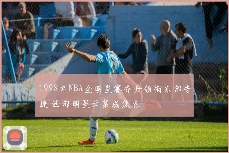 1998年NBA全明星赛乔丹领衔东部告捷 西部明星云集成焦点