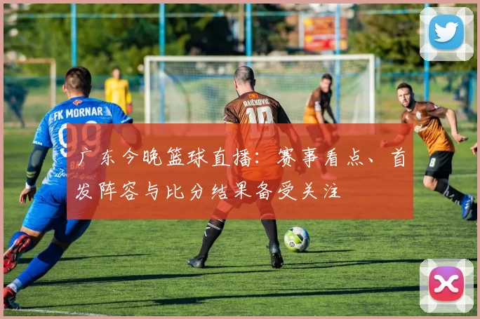 广东今晚篮球直播：赛事看点、首发阵容与比分结果备受关注