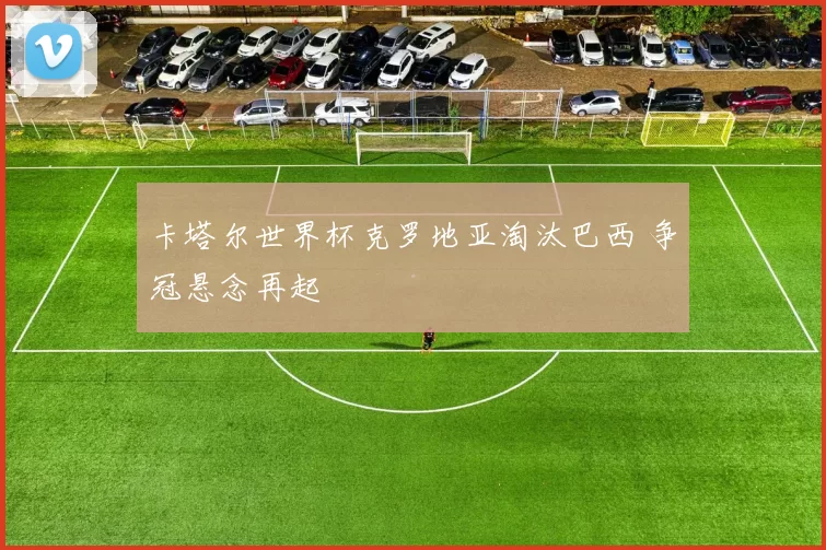 卡塔尔世界杯克罗地亚淘汰巴西 争冠悬念再起