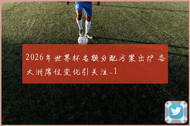 2026年世界杯名额分配方案出炉 各大洲席位变化引关注_1