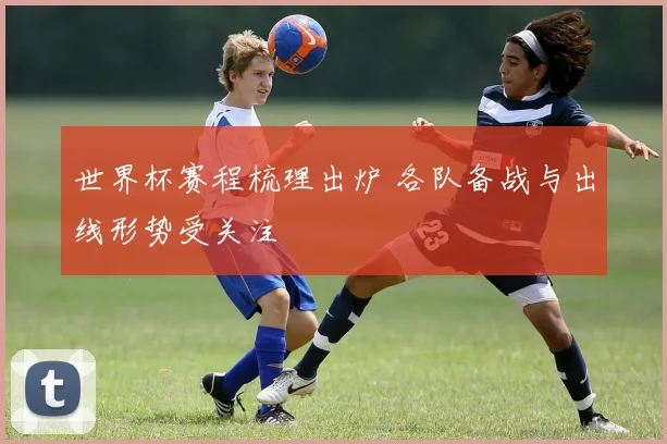 世界杯赛程梳理出炉 各队备战与出线形势受关注