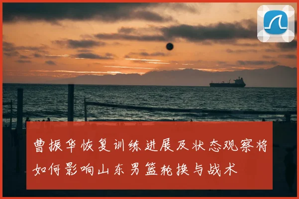 曹振华恢复训练进展及状态观察将如何影响山东男篮轮换与战术